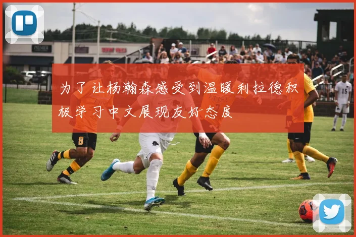 为了让杨瀚森感受到温暖利拉德积极学习中文展现友好态度